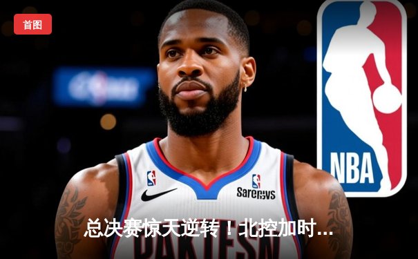 总决赛惊天逆转！北控加时险胜广东，廖三宁35分创生涯新高