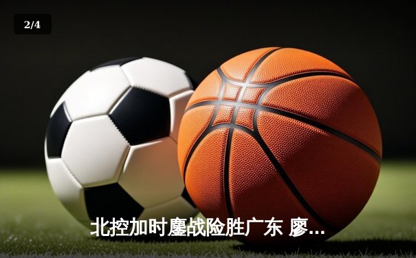 北控加时鏖战险胜广东 廖三宁31+16+6创生涯新高 - 2