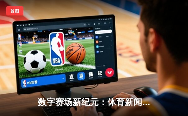 数字赛场新纪元：体育新闻网如何重塑全球观赛与互动体验