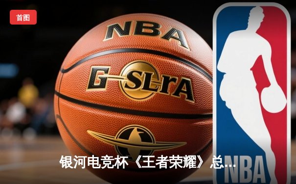 银河电竞杯《王者荣耀》总决赛落幕，巅峰战队让二追三夺冠创历史